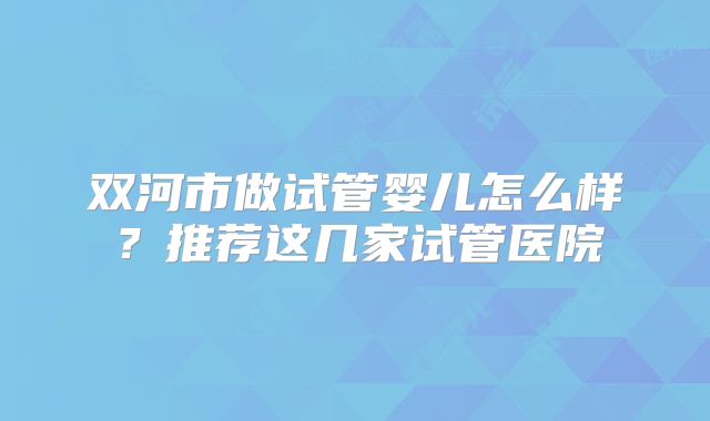 双河市做试管婴儿怎么样？推荐这几家试管医院