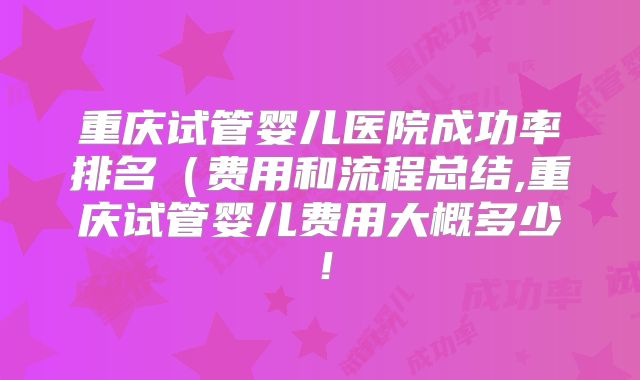 重庆试管婴儿医院成功率排名(费用和流程总结,重庆试管婴儿费用大概多少!