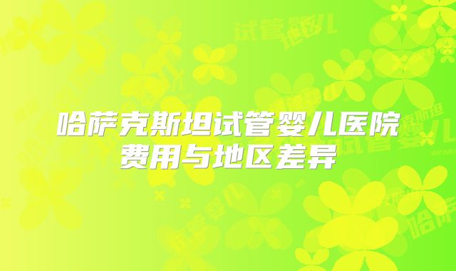 哈萨克斯坦试管婴儿医院费用与地区差异
