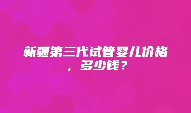 新疆第三代试管婴儿价格,多少钱?