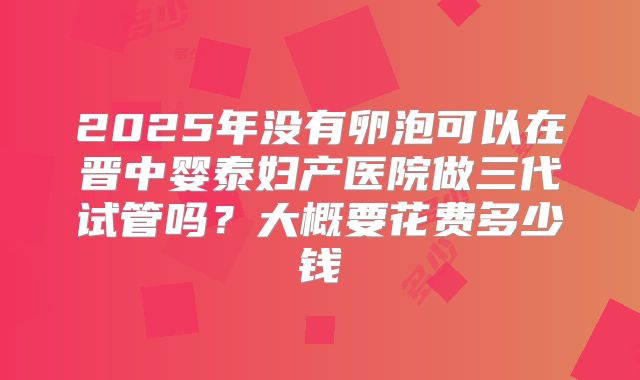 2025年没有卵泡可以在晋中婴泰妇产医院做三代试管吗？大概要花费多少钱