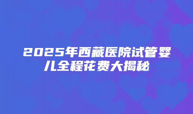 2025年西藏医院试管婴儿全程花费大揭秘