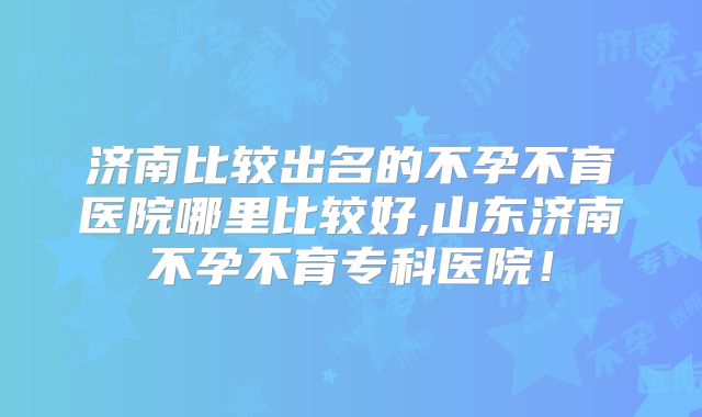 济南比较出名的不孕不育医院哪里比较好,山东济南不孕不育专科医院!