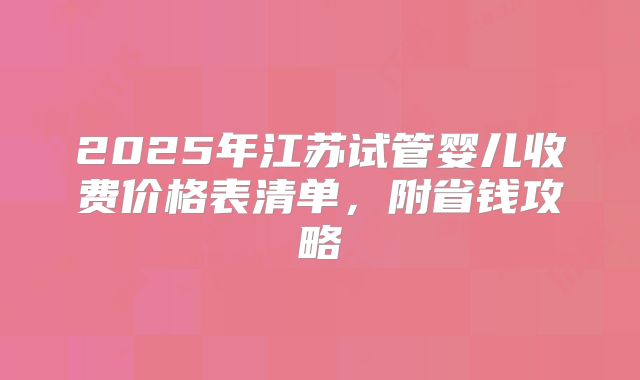 2025年江苏试管婴儿收费价格表清单,附省钱攻略