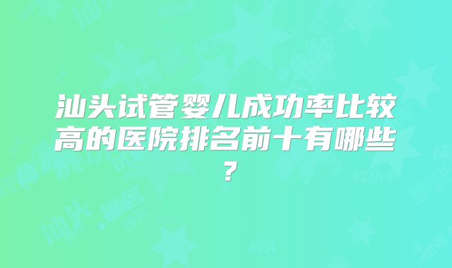 汕头试管婴儿成功率比较高的医院排名前十有哪些？