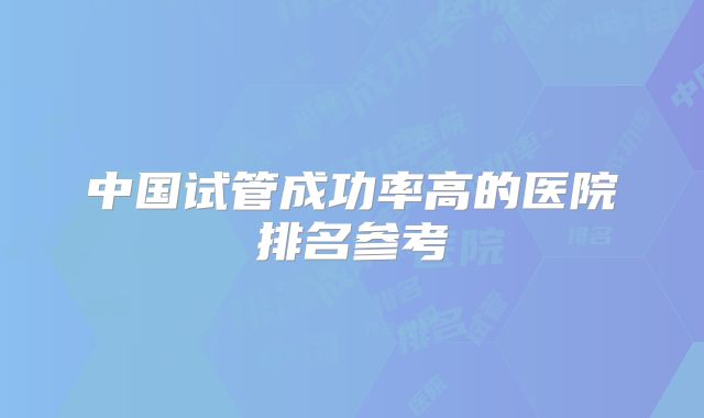 中国试管成功率高的医院排名参考