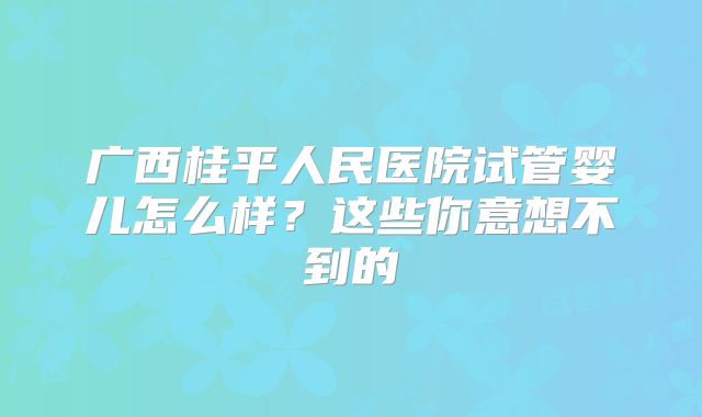 广西桂平人民医院试管婴儿怎么样？这些你意想不到的