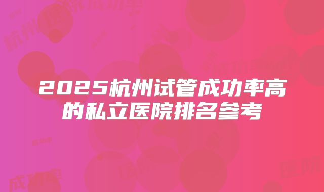 2025杭州试管成功率高的私立医院排名参考