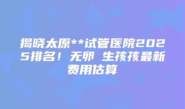 揭晓太原**试管医院2025排名！无卵�生孩孩最新费用估算