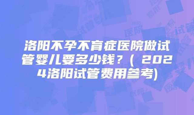 洛阳不孕不育症医院做试管婴儿要多少钱？(﻿2024洛阳试管费用参考)