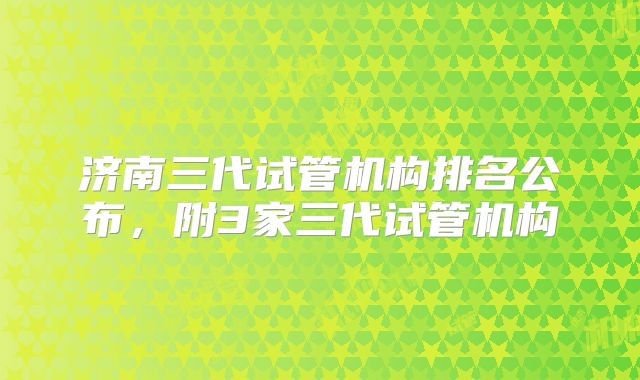济南三代试管机构排名公布,附3家三代试管机构