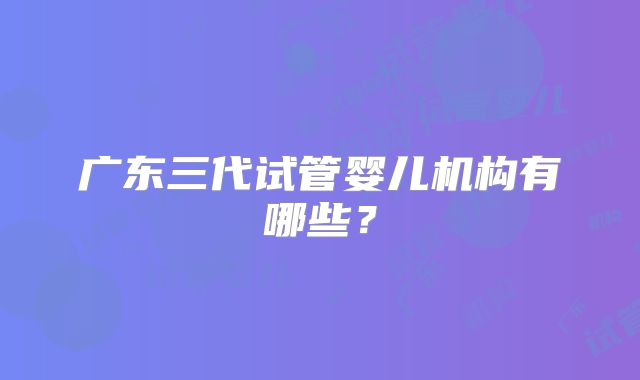 广东三代试管婴儿机构有哪些?