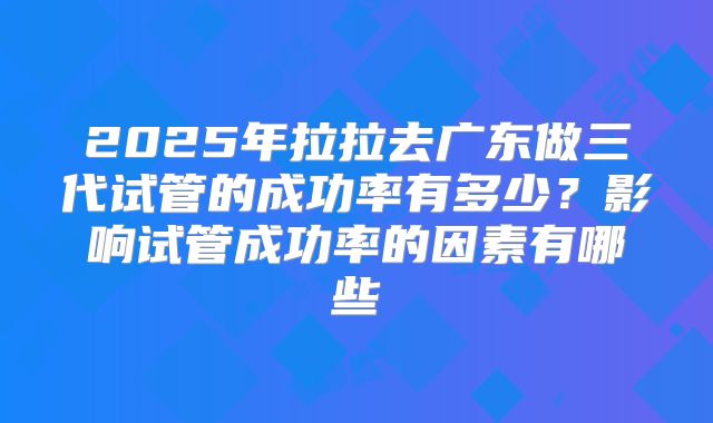 2025年拉拉去广东做三代试管的成功率有多少？影响试管成功率的因素有哪些