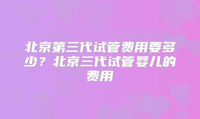 北京第三代试管费用要多少?北京三代试管婴儿的费用