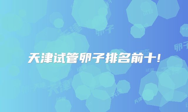 天津试管卵子排名前十!