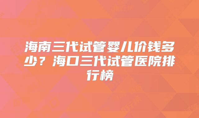 海南三代试管婴儿价钱多少？海口三代试管医院排行榜