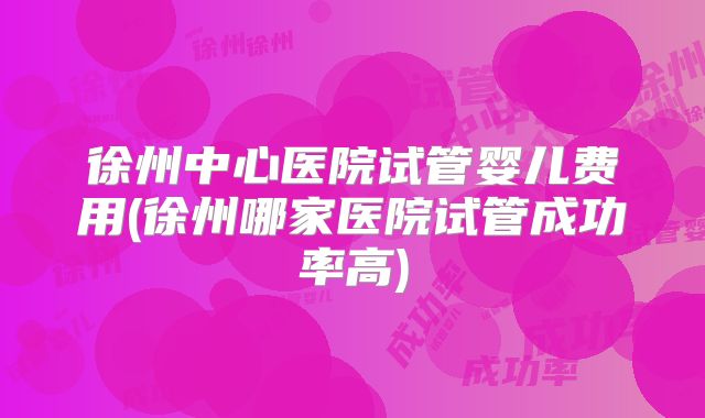 徐州中心医院试管婴儿费用(徐州哪家医院试管成功率高)