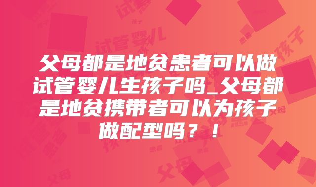 父母都是地贫患者可以做试管婴儿生孩子吗_父母都是地贫携带者可以为孩子做配型吗?!