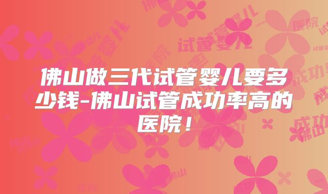 佛山做三代试管婴儿要多少钱-佛山试管成功率高的医院!