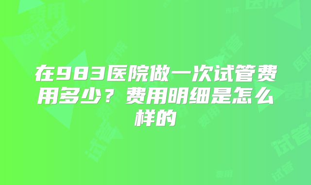 在983医院做一次试管费用多少?费用明细是怎么样的