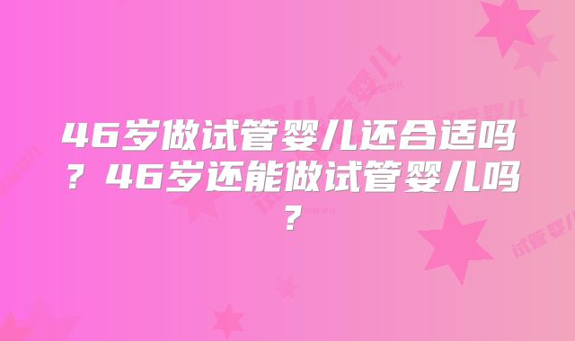 46岁做试管婴儿还合适吗？46岁还能做试管婴儿吗？