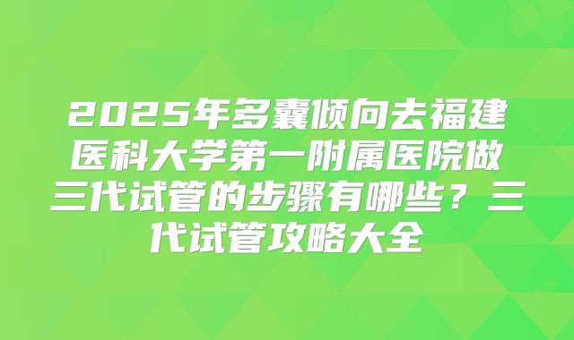 2025年多囊倾向去福建医科大学第一附属医院做三代试管的步骤有哪些？三代试管攻略大全