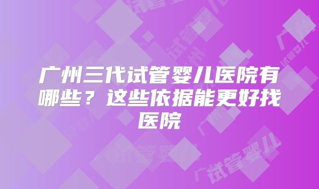 广州三代试管婴儿医院有哪些？这些依据能更好找医院