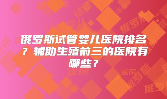 俄罗斯试管婴儿医院排名？辅助生殖前三的医院有哪些？