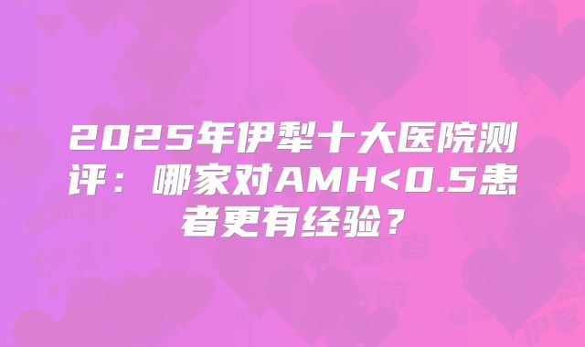 2025年伊犁十大医院测评：哪家对AMH<0.5患者更有经验？
