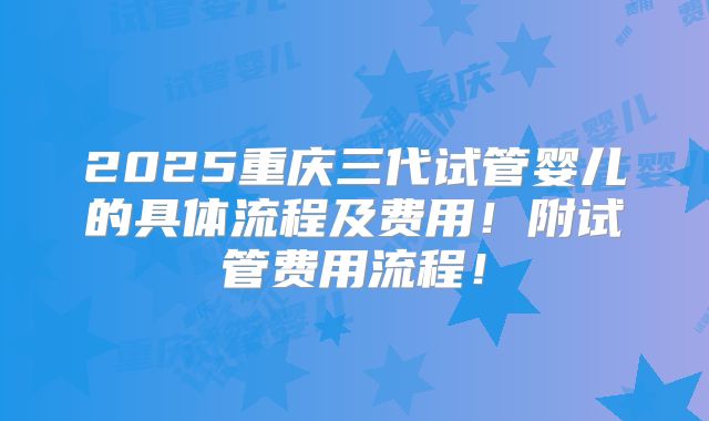 2025重庆三代试管婴儿的具体流程及费用！附试管费用流程！