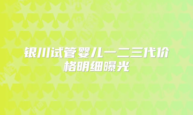 银川试管婴儿一二三代价格明细曝光