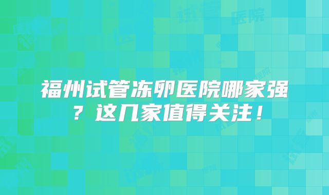 福州试管冻卵医院哪家强？这几家值得关注！