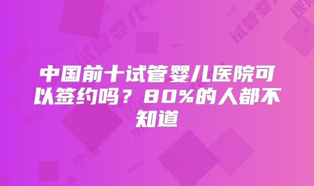 中国前十试管婴儿医院可以签约吗？80%的人都不知道
