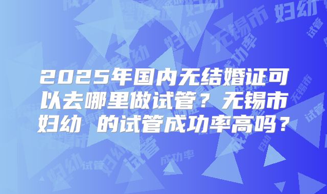 2025年国内无结婚证可以去哪里做试管?无锡市妇幼 的试管成功率高吗?