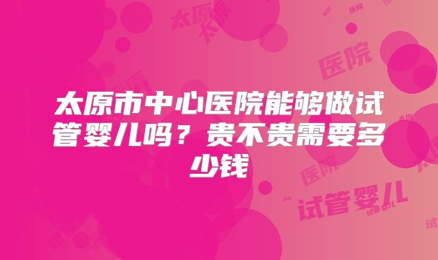 太原市中心医院能够做试管婴儿吗？贵不贵需要多少钱