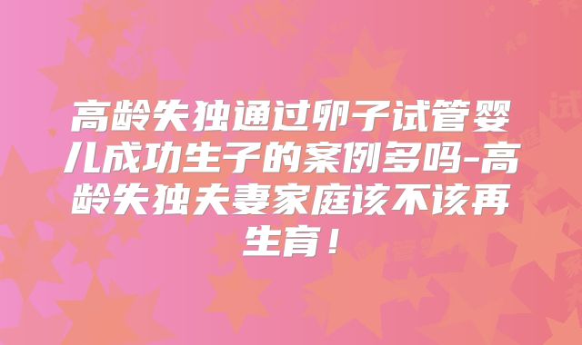 高龄失独通过卵子试管婴儿成功生子的案例多吗-高龄失独夫妻家庭该不该再生育！