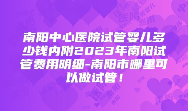 南阳中心医院试管婴儿多少钱内附2023年南阳试管费用明细-南阳市哪里可以做试管！