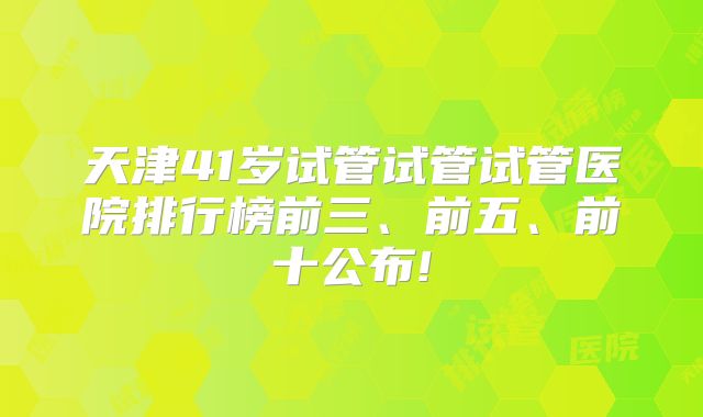 天津41岁试管试管试管医院排行榜前三、前五、前十公布!