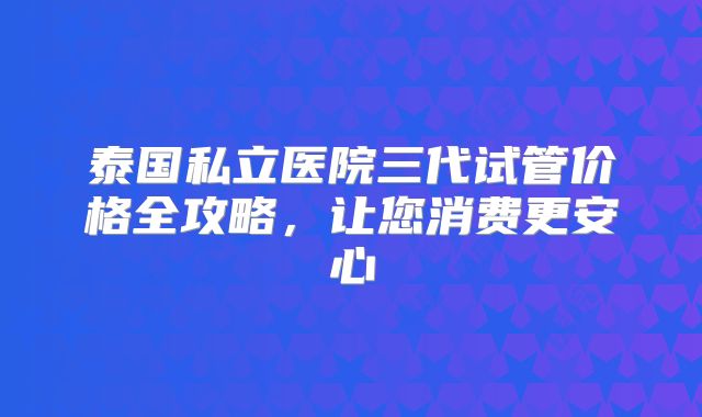 泰国私立医院三代试管价格全攻略，让您消费更安心
