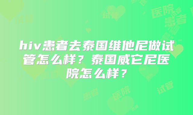 hiv患者去泰国维他尼做试管怎么样？泰国威它尼医院怎么样？