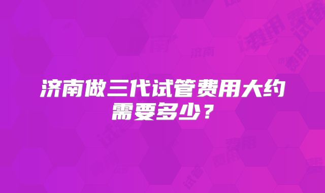 济南做三代试管费用大约需要多少?