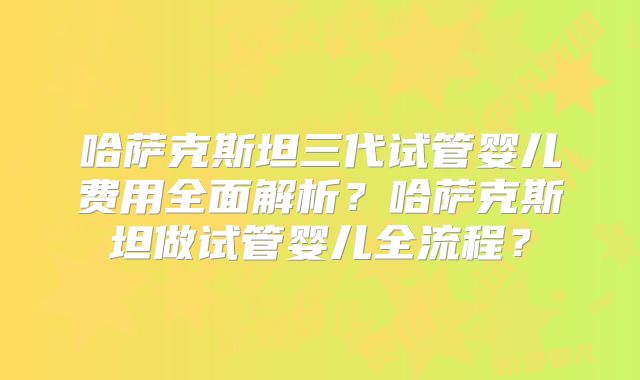 哈萨克斯坦三代试管婴儿费用全面解析?哈萨克斯坦做试管婴儿全流程?