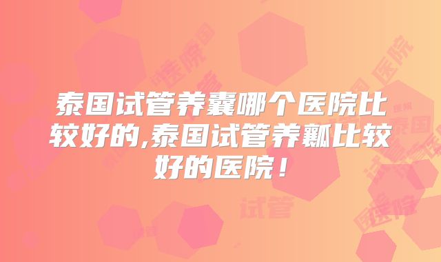 泰国试管养囊哪个医院比较好的,泰国试管养瓤比较好的医院!