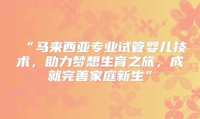 “马来西亚专业试管婴儿技术,助力梦想生育之旅,成就完善家庭新生”