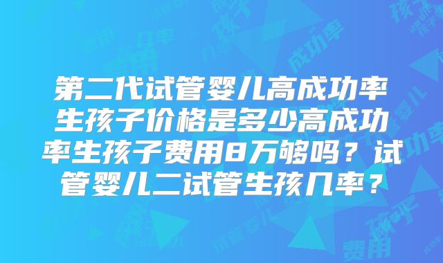 第二代试管婴儿高成功率生孩子价格是多少高成功率生孩子费用8万够吗?试管婴儿二试管生孩几率?
