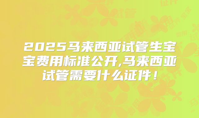 2025马来西亚试管生宝宝费用标准公开,马来西亚试管需要什么证件！