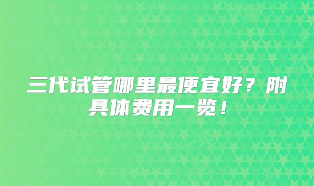 三代试管哪里最便宜好?附具体费用一览!
