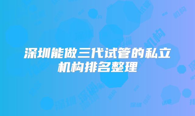 深圳能做三代试管的私立机构排名整理