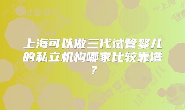上海可以做三代试管婴儿的私立机构哪家比较靠谱？