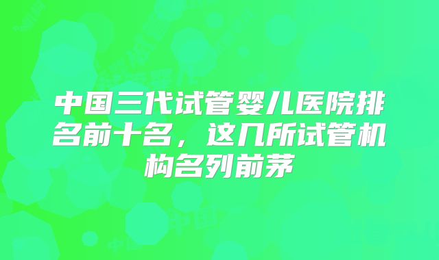 中国三代试管婴儿医院排名前十名，这几所试管机构名列前茅